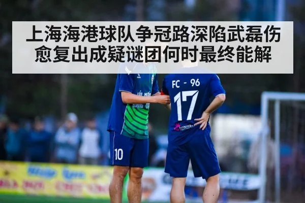 上海海港球队争冠路深陷武磊伤愈复出成疑谜团何时最终能解