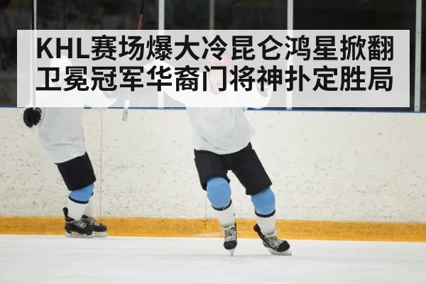 KHL赛场爆大冷昆仑鸿星掀翻卫冕冠军华裔门将神扑定胜局