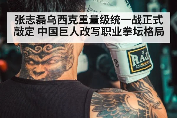 张志磊乌西克重量级统一战正式敲定 中国巨人改写职业拳坛格局